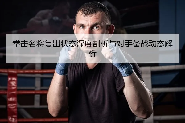 拳击名将复出状态深度剖析与对手备战动态解析