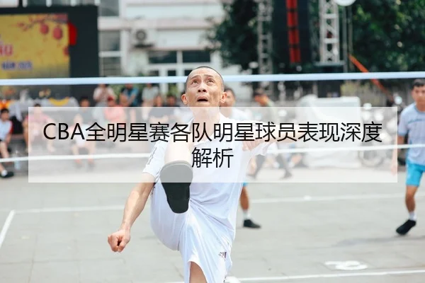 CBA全明星赛各队明星球员表现深度解析